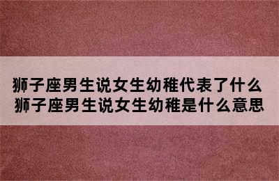 狮子座男生说女生幼稚代表了什么 狮子座男生说女生幼稚是什么意思